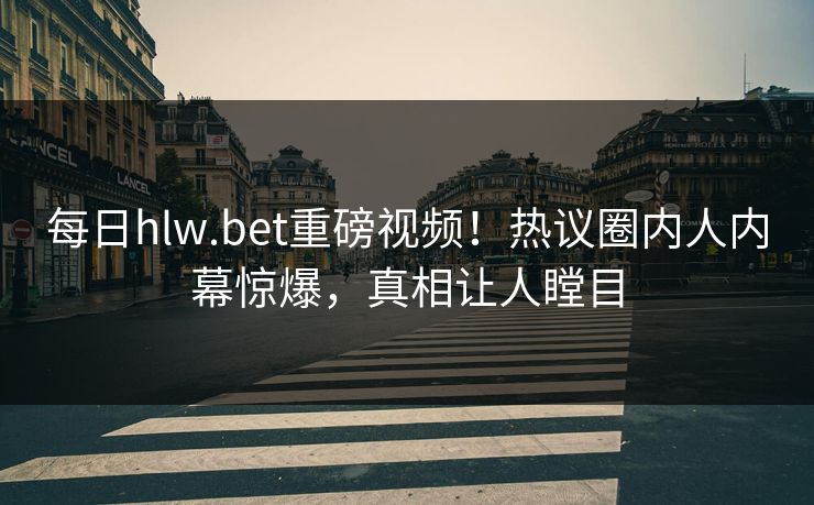 每日hlw.bet重磅视频！热议圈内人内幕惊爆，真相让人瞠目