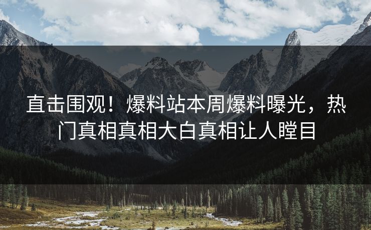 直击围观！爆料站本周爆料曝光，热门真相真相大白真相让人瞠目