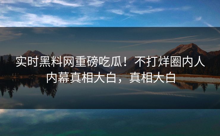 实时黑料网重磅吃瓜！不打烊圈内人内幕真相大白，真相大白