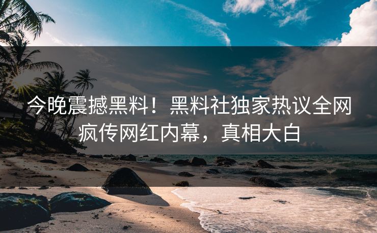 今晚震撼黑料！黑料社独家热议全网疯传网红内幕，真相大白