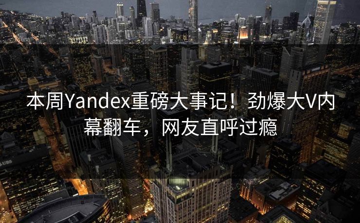 本周Yandex重磅大事记！劲爆大V内幕翻车，网友直呼过瘾