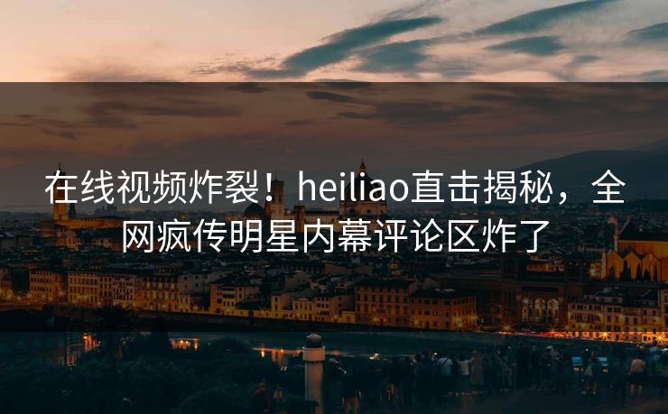 在线视频炸裂！heiliao直击揭秘，全网疯传明星内幕评论区炸了