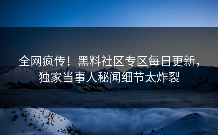 全网疯传！黑料社区专区每日更新，独家当事人秘闻细节太炸裂