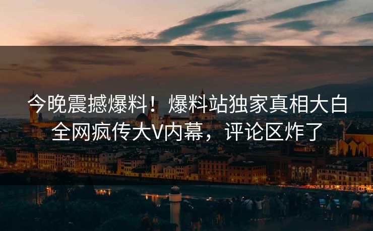 今晚震撼爆料！爆料站独家真相大白全网疯传大V内幕，评论区炸了