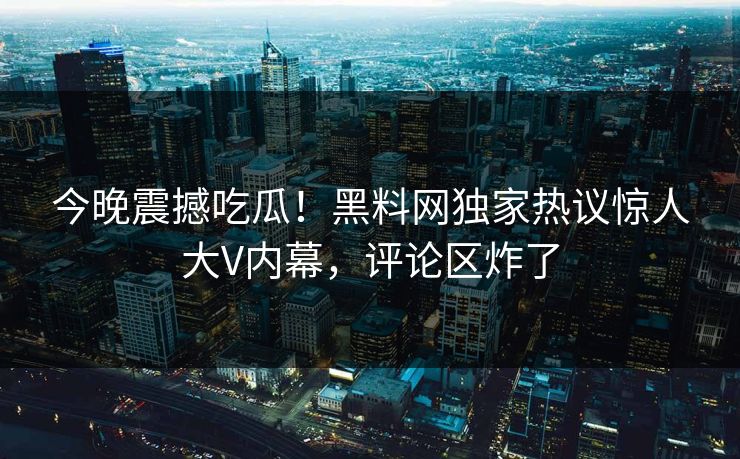 今晚震撼吃瓜！黑料网独家热议惊人大V内幕，评论区炸了