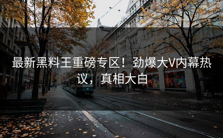 最新黑料王重磅专区！劲爆大V内幕热议，真相大白