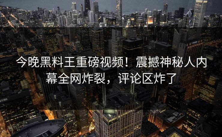 今晚黑料王重磅视频！震撼神秘人内幕全网炸裂，评论区炸了