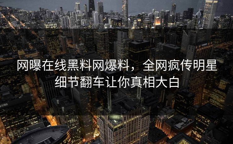 网曝在线黑料网爆料，全网疯传明星细节翻车让你真相大白