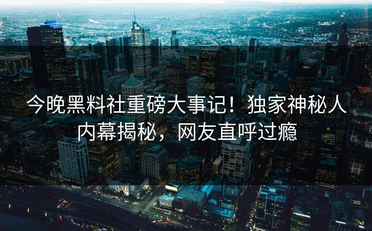 今晚黑料社重磅大事记！独家神秘人内幕揭秘，网友直呼过瘾