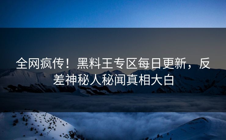 全网疯传！黑料王专区每日更新，反差神秘人秘闻真相大白