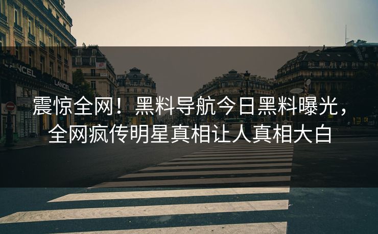 震惊全网！黑料导航今日黑料曝光，全网疯传明星真相让人真相大白