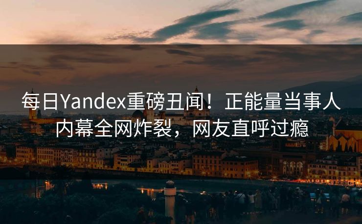 每日Yandex重磅丑闻！正能量当事人内幕全网炸裂，网友直呼过瘾