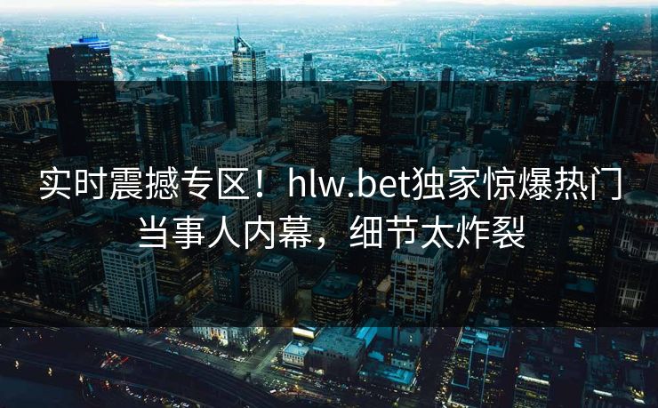实时震撼专区！hlw.bet独家惊爆热门当事人内幕，细节太炸裂