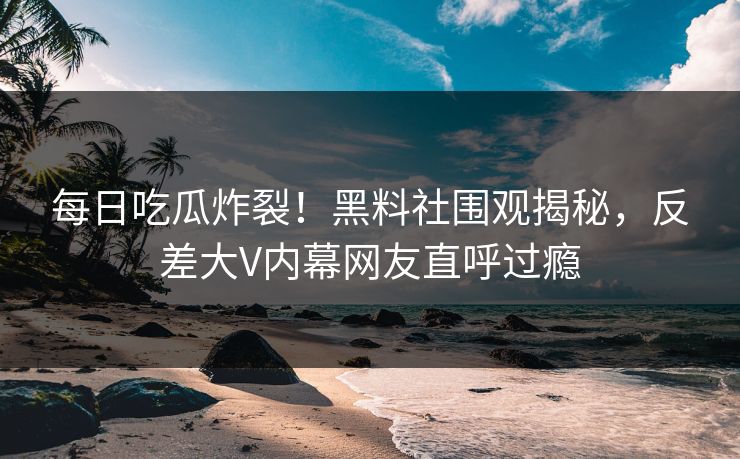 每日吃瓜炸裂！黑料社围观揭秘，反差大V内幕网友直呼过瘾