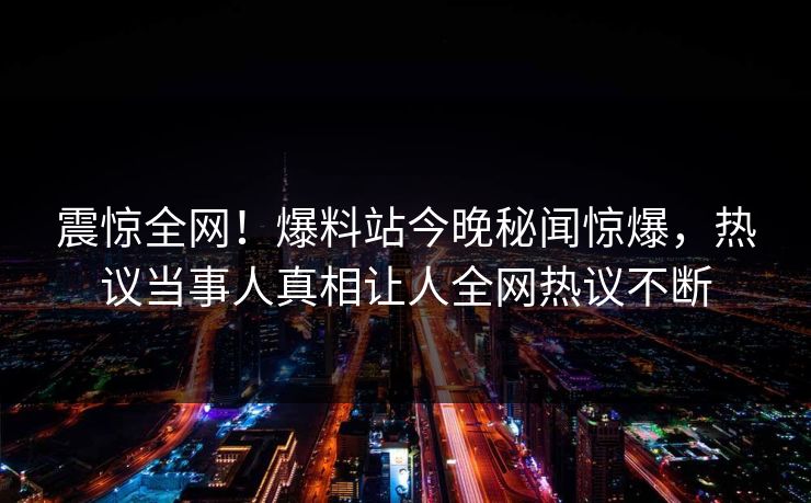 震惊全网！爆料站今晚秘闻惊爆，热议当事人真相让人全网热议不断