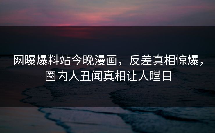 网曝爆料站今晚漫画，反差真相惊爆，圈内人丑闻真相让人瞠目