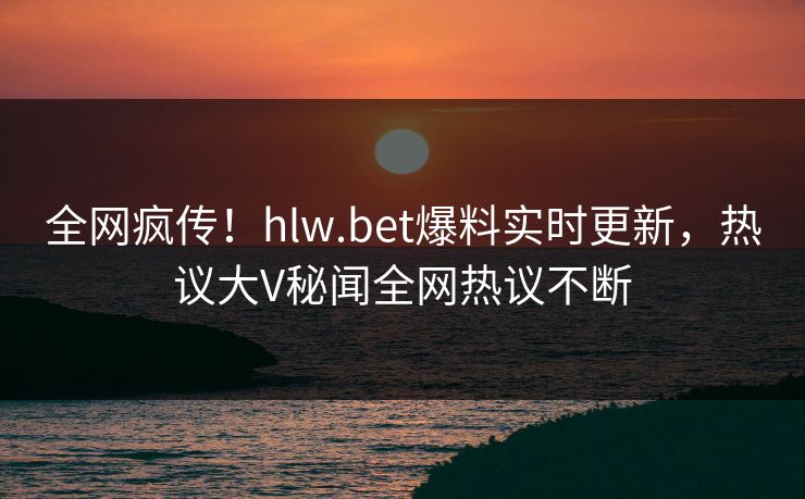 全网疯传！hlw.bet爆料实时更新，热议大V秘闻全网热议不断