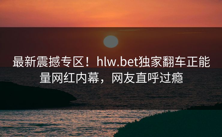 最新震撼专区！hlw.bet独家翻车正能量网红内幕，网友直呼过瘾
