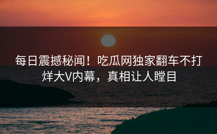 每日震撼秘闻！吃瓜网独家翻车不打烊大V内幕，真相让人瞠目