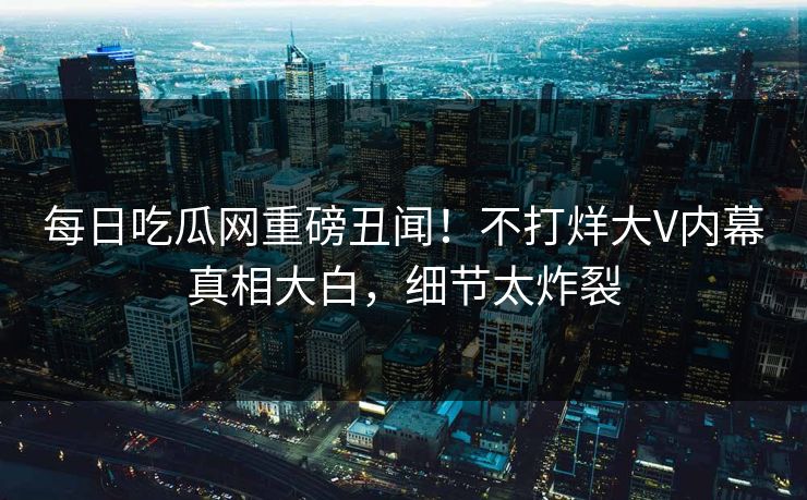 每日吃瓜网重磅丑闻！不打烊大V内幕真相大白，细节太炸裂
