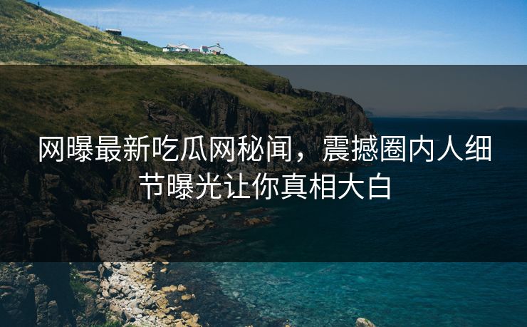 网曝最新吃瓜网秘闻，震撼圈内人细节曝光让你真相大白