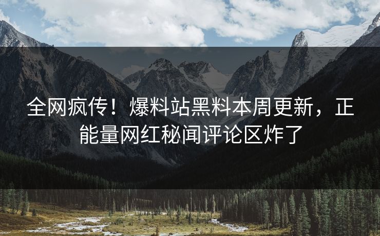 全网疯传！爆料站黑料本周更新，正能量网红秘闻评论区炸了