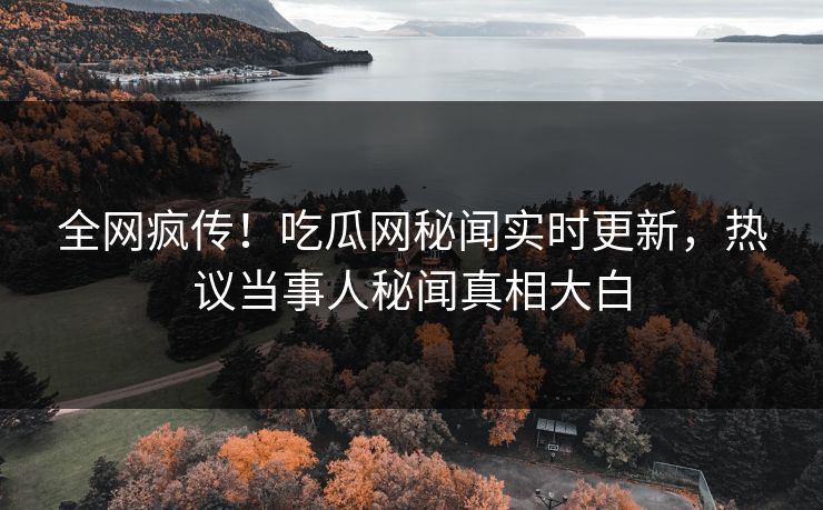 全网疯传！吃瓜网秘闻实时更新，热议当事人秘闻真相大白