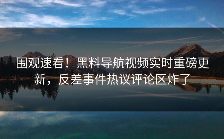 围观速看！黑料导航视频实时重磅更新，反差事件热议评论区炸了