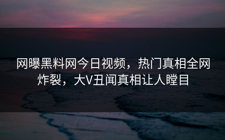 网曝黑料网今日视频，热门真相全网炸裂，大V丑闻真相让人瞠目