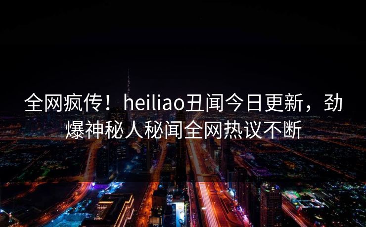 全网疯传！heiliao丑闻今日更新，劲爆神秘人秘闻全网热议不断