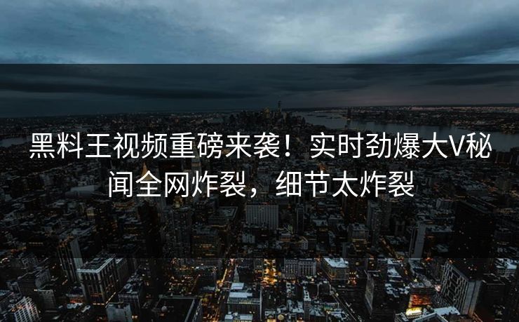 黑料王视频重磅来袭！实时劲爆大V秘闻全网炸裂，细节太炸裂