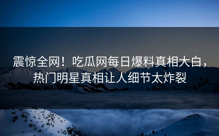 震惊全网！吃瓜网每日爆料真相大白，热门明星真相让人细节太炸裂