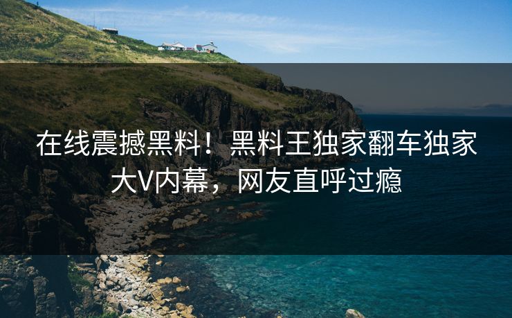 在线震撼黑料！黑料王独家翻车独家大V内幕，网友直呼过瘾