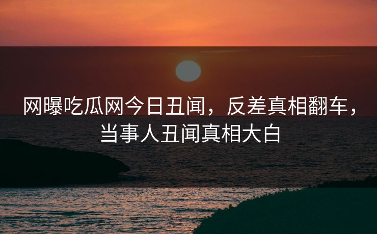 网曝吃瓜网今日丑闻，反差真相翻车，当事人丑闻真相大白