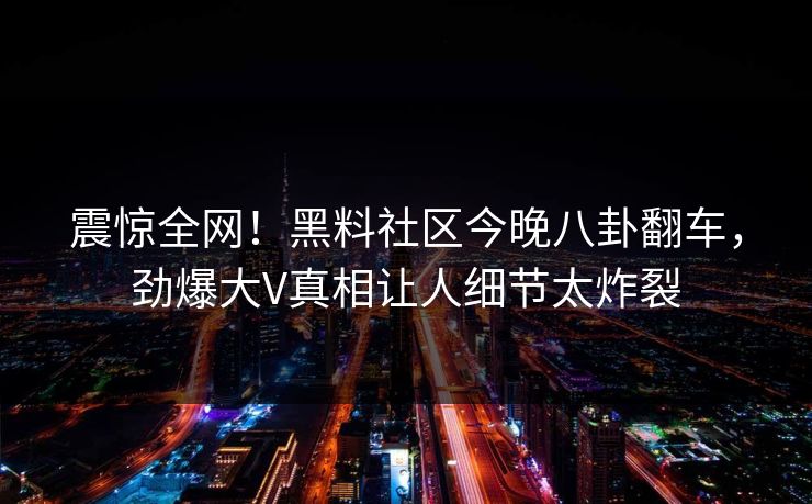 震惊全网！黑料社区今晚八卦翻车，劲爆大V真相让人细节太炸裂