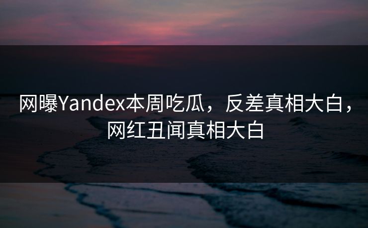 网曝Yandex本周吃瓜，反差真相大白，网红丑闻真相大白