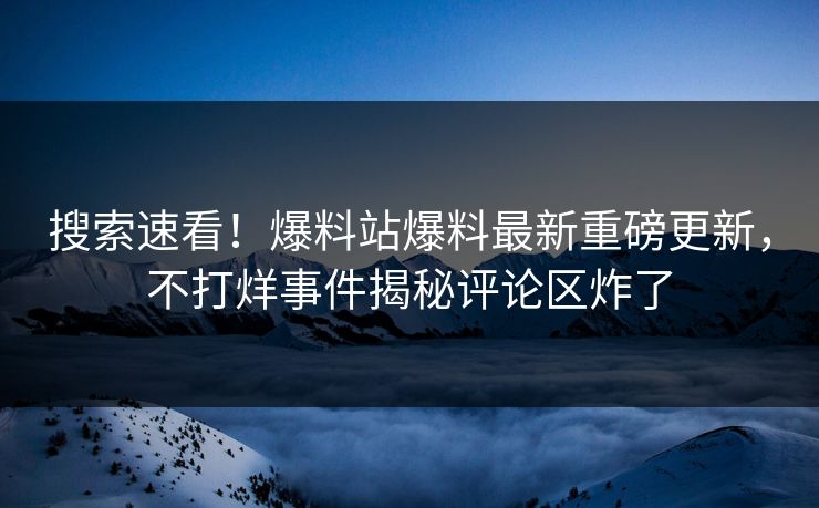 搜索速看！爆料站爆料最新重磅更新，不打烊事件揭秘评论区炸了