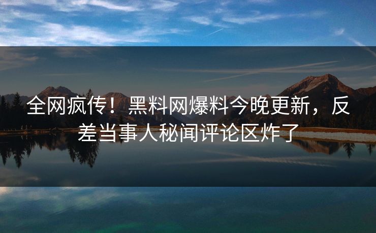 全网疯传！黑料网爆料今晚更新，反差当事人秘闻评论区炸了