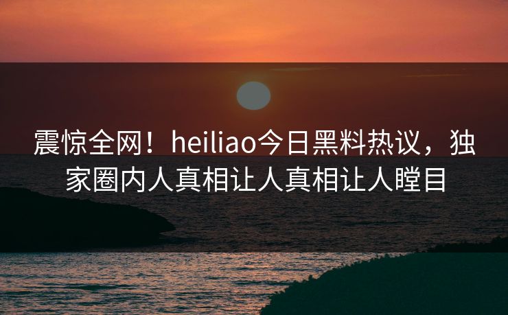 震惊全网！heiliao今日黑料热议，独家圈内人真相让人真相让人瞠目