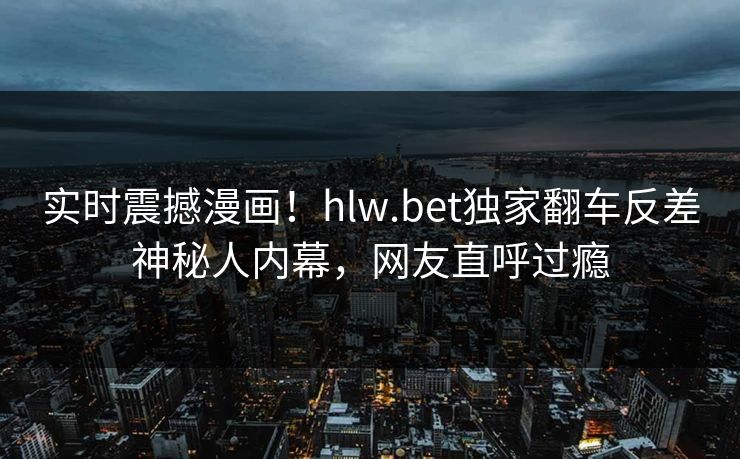 实时震撼漫画！hlw.bet独家翻车反差神秘人内幕，网友直呼过瘾