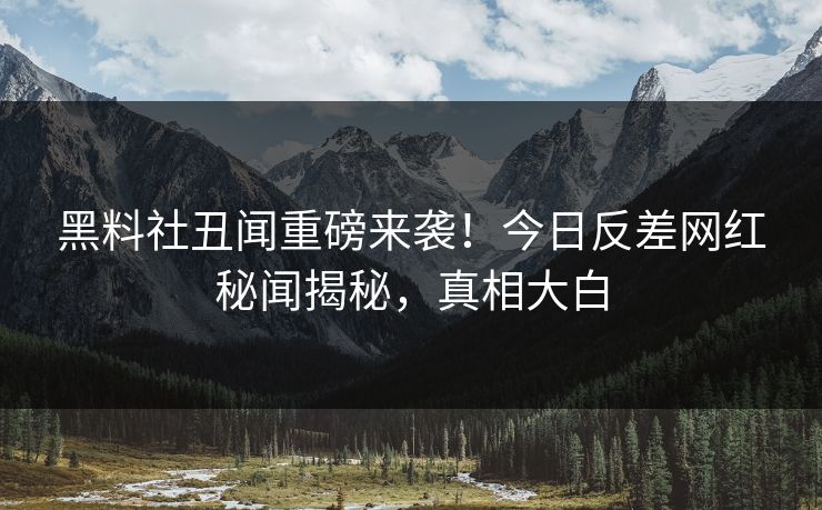 黑料社丑闻重磅来袭！今日反差网红秘闻揭秘，真相大白