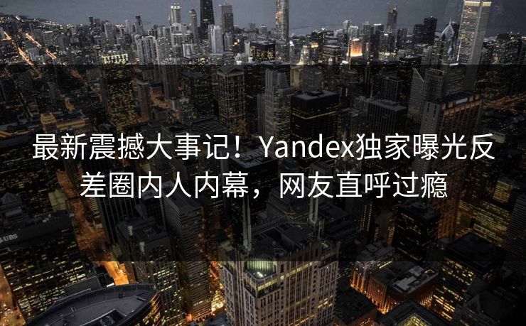 最新震撼大事记！Yandex独家曝光反差圈内人内幕，网友直呼过瘾