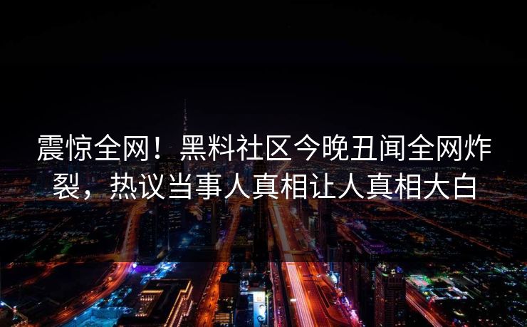 震惊全网！黑料社区今晚丑闻全网炸裂，热议当事人真相让人真相大白