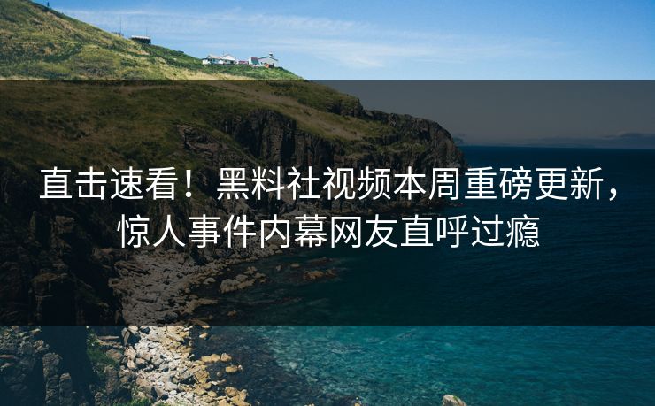直击速看！黑料社视频本周重磅更新，惊人事件内幕网友直呼过瘾