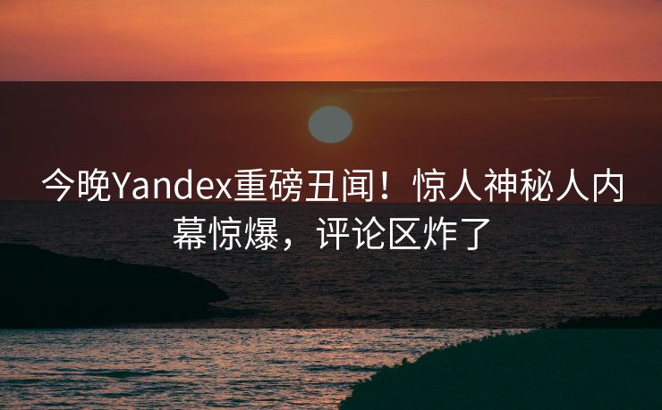 今晚Yandex重磅丑闻！惊人神秘人内幕惊爆，评论区炸了