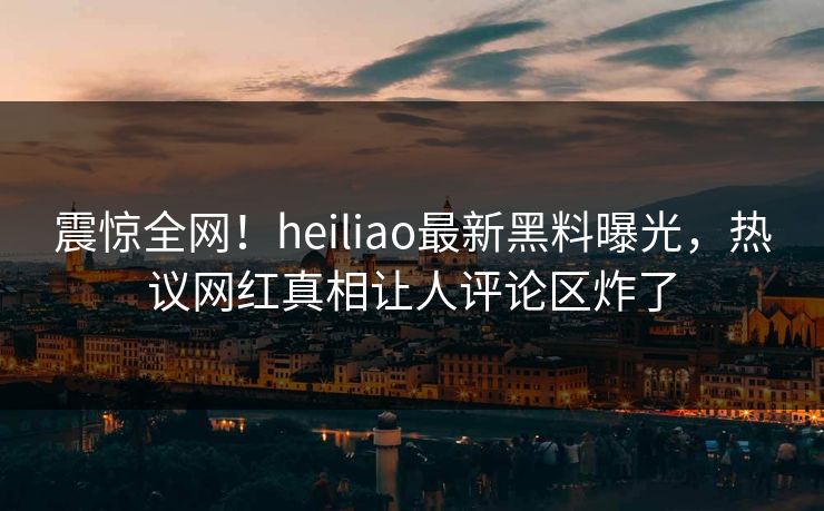 震惊全网！heiliao最新黑料曝光，热议网红真相让人评论区炸了