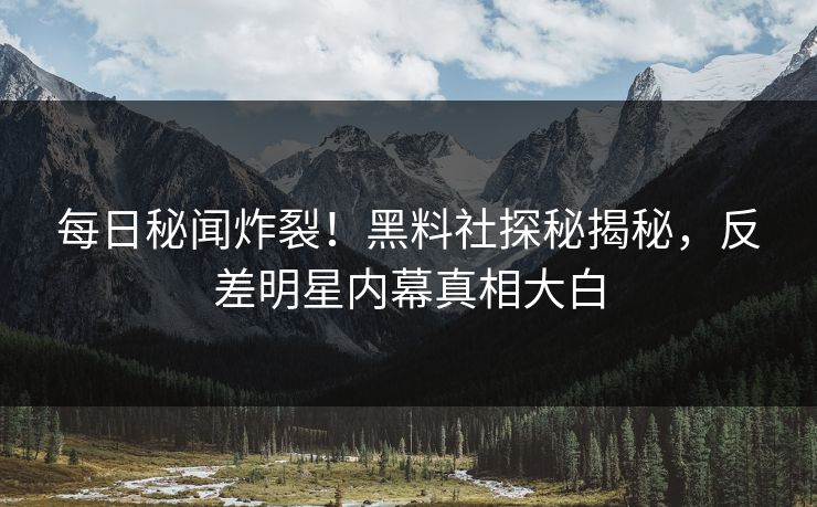 每日秘闻炸裂！黑料社探秘揭秘，反差明星内幕真相大白