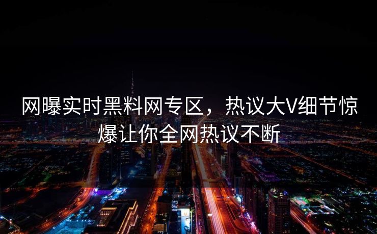 网曝实时黑料网专区，热议大V细节惊爆让你全网热议不断