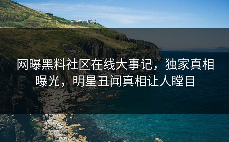 网曝黑料社区在线大事记，独家真相曝光，明星丑闻真相让人瞠目