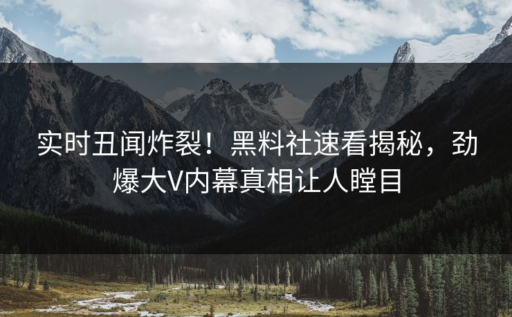 实时丑闻炸裂！黑料社速看揭秘，劲爆大V内幕真相让人瞠目